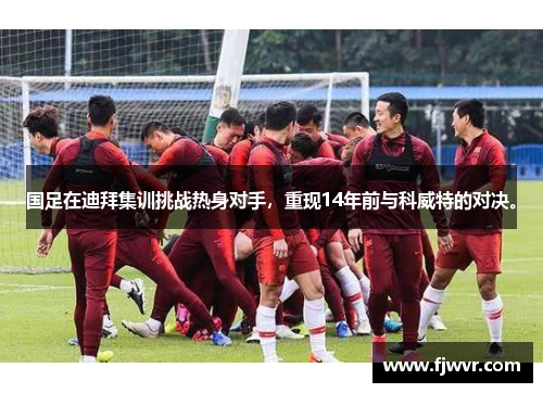 国足在迪拜集训挑战热身对手，重现14年前与科威特的对决。